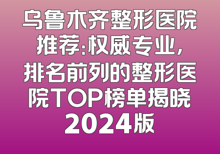乌鲁木齐整形医院推荐：权威专业，排名前列的整形医院TOP榜单揭晓2024版