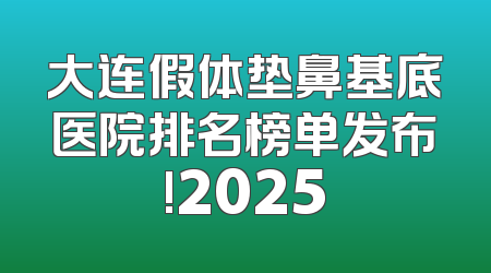 大连假体垫鼻基底医院排名榜单发布!2025