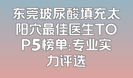 东莞玻尿酸填充太阳穴最佳医生TOP5榜单：专业实力评选