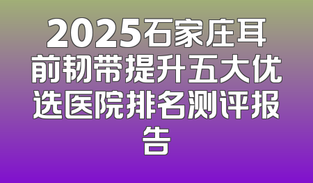 2025石家庄耳前韧带提升五大优选医院排名测评报告