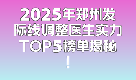 2025年郑州发际线调整医生实力TOP5榜单揭秘！