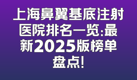 上海鼻翼基底注射医院排名一览：最新2025版榜单盘点！