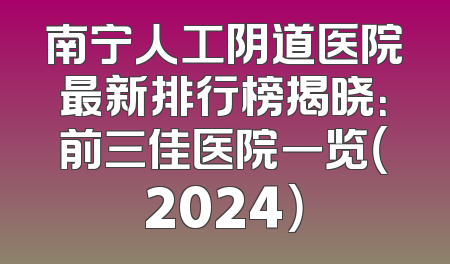 南宁人工阴道医院最新排行榜揭晓：前三佳医院一览（2024）