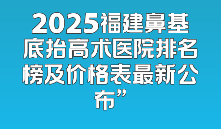 2025福建鼻基底抬高术医院排名榜及价格表最新公布”