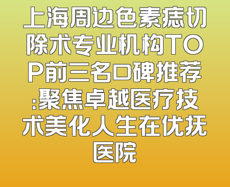 上海周边色素痣切除术专业机构TOP前三名口碑推荐：聚焦卓越医疗技术美化人生在优抚医院