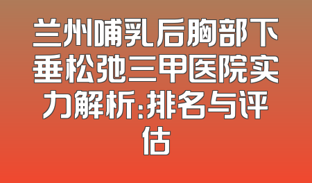 兰州哺乳后胸部下垂松弛三甲医院实力解析：排名与评估