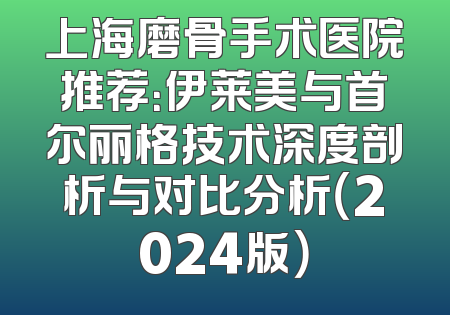 上海磨骨手术医院推荐：伊莱美与首尔丽格技术深度剖析与对比分析（2024版）