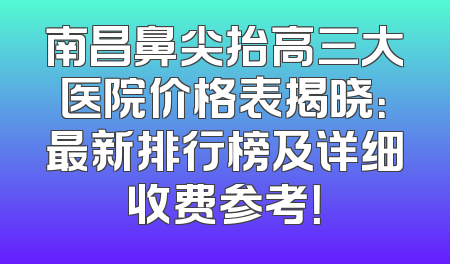南昌鼻尖抬高三大医院价格表揭晓：最新排行榜及详细收费参考！
