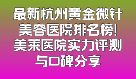 最新杭州黄金微针美容医院排名榜！美莱医院实力评测与口碑分享