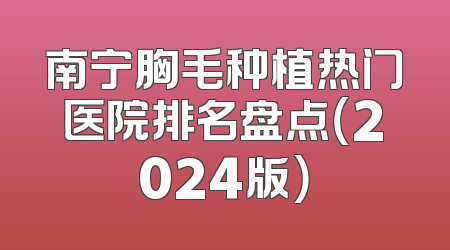 南宁胸毛种植热门医院排名盘点（2024版）