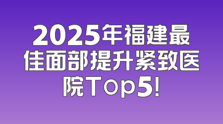 2025年福建最佳面部提升紧致医院Top5！