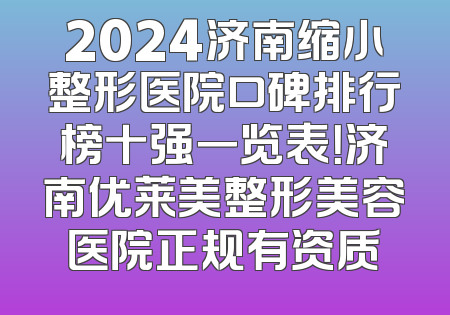 2024济南缩小整形医院口碑排行榜十强一览表！济南优莱美整形美容医院正规有资质