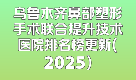 乌鲁木齐鼻部塑形手术联合提升技术医院排名榜更新（2025）