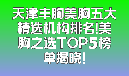 天津丰胸美胸五大精选机构排名！美胸之选TOP5榜单揭晓！