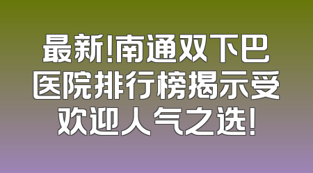 最新！南通双下巴医院排行榜揭示受欢迎人气之选！