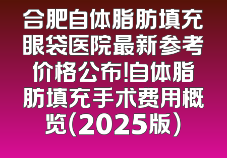 合肥自体脂肪填充眼袋医院最新参考价格公布！自体脂肪填充手术费用概览（2025版）