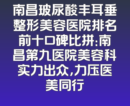 南昌玻尿酸丰耳垂整形美容医院排名前十口碑比拼：南昌第九医院美容科实力出众，力压医美同行