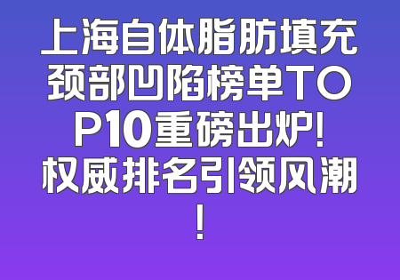 上海自体脂肪填充颈部凹陷榜单TOP10重磅出炉！权威排名引领风潮！