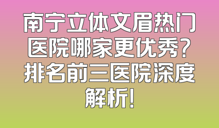 南宁立体文眉热门医院哪家更优秀？排名前三医院深度解析！