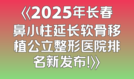《2025年长春鼻小柱延长软骨移植公立整形医院排名新发布！》