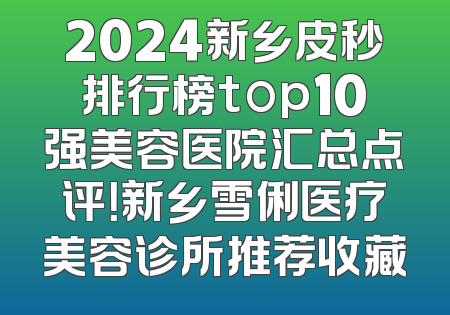2024新乡皮秒排行榜top10强美容医院汇总点评！新乡雪俐医疗美容诊所推荐收藏