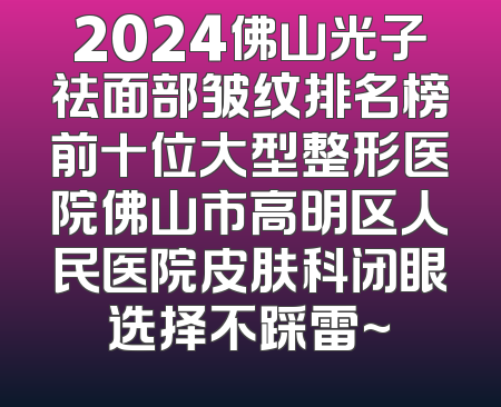 2024佛山光子祛面部皱纹排名榜前十位大型整形医院佛山市高明区人民医院皮肤科闭眼选择不踩雷~
