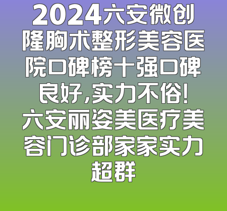 2024六安微创隆胸术整形美容医院口碑榜十强口碑良好，实力不俗！六安丽姿美医疗美容门诊部家家实力超群