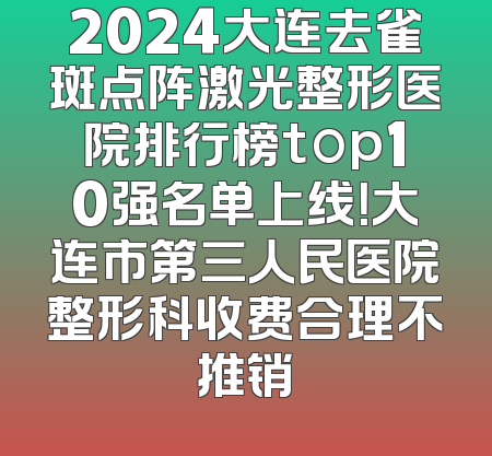 2024大连去雀斑点阵激光整形医院排行榜top10强名单上线！大连市第三人民医院整形科收费合理不推销