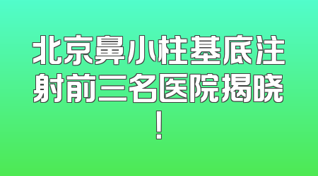 北京鼻小柱基底注射前三名医院揭晓！