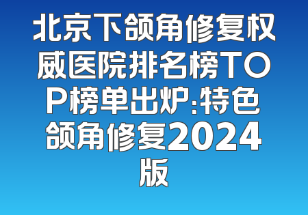 北京下颌角修复权威医院排名榜TOP榜单出炉：特色颌角修复2024版