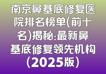南京鼻基底修复医院排名榜单（前十名）揭秘：最新鼻基底修复领先机构（2025版）