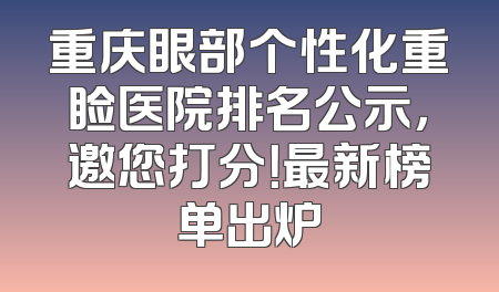 重庆眼部个性化重睑医院排名公示，邀您打分！最新榜单出炉