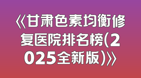 《甘肃色素均衡修复医院排名榜（2025全新版）》