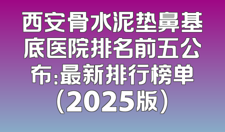 西安骨水泥垫鼻基底医院排名前五公布：最新排行榜单（2025版）