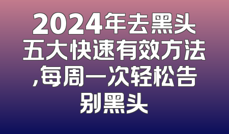 2024年去黑头五大快速有效方法，每周一次轻松告别黑头