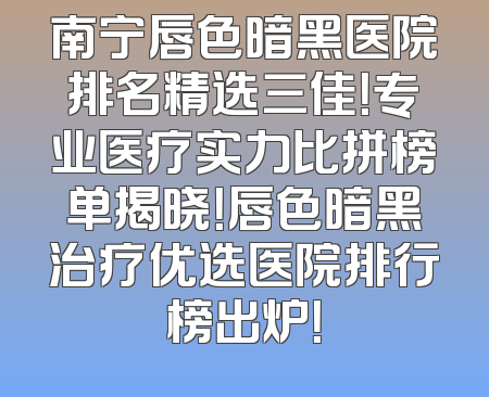 南宁唇色暗黑医院排名精选三佳！专业医疗实力比拼榜单揭晓！唇色暗黑治疗优选医院排行榜出炉！