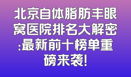 北京自体脂肪丰眼窝医院排名大解密：最新前十榜单重磅来袭！