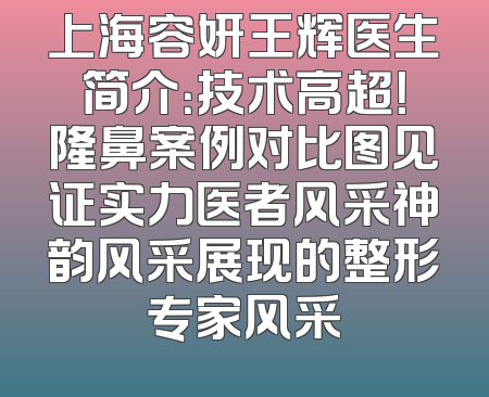 上海容妍王辉医生简介：技术高超！隆鼻案例对比图见证实力医者风采神韵风采展现的整形专家风采