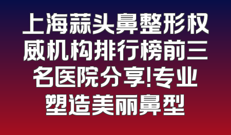 上海蒜头鼻整形权威机构排行榜前三名医院分享！专业塑造美丽鼻型