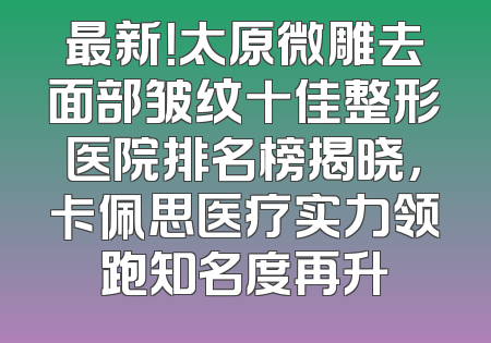 最新！太原微雕去面部皱纹十佳整形医院排名榜揭晓，卡佩思医疗实力领跑知名度再升