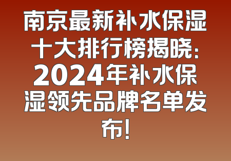 南京最新补水保湿十大排行榜揭晓：2024年补水保湿领先品牌名单发布！
