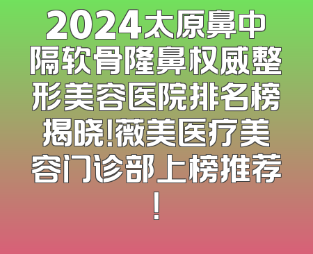 2024太原鼻中隔软骨隆鼻权威整形美容医院排名榜揭晓！薇美医疗美容门诊部上榜推荐！