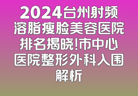 2024台州射频溶脂瘦脸美容医院排名揭晓！市中心医院整形外科入围解析