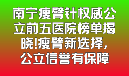 南宁瘦臂针权威公立前五医院榜单揭晓！瘦臂新选择，公立信誉有保障