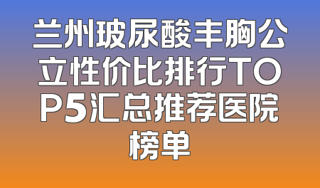 兰州玻尿酸丰胸公立性价比排行TOP5汇总推荐医院榜单