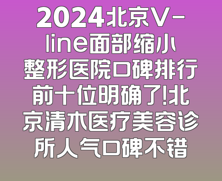 2024北京V-line面部缩小整形医院口碑排行前十位明确了！北京清木医疗美容诊所人气口碑不错