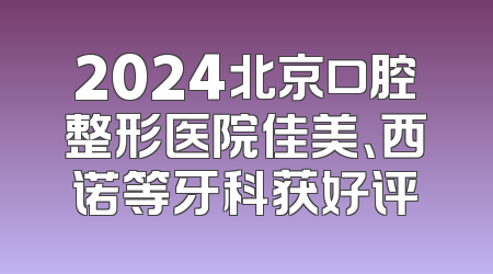 2024北京口腔整形医院佳美、西诺等牙科获好评