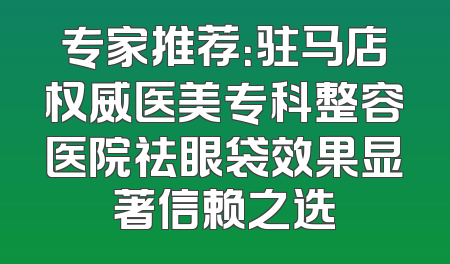 专家推荐：驻马店权威医美专科整容医院祛眼袋效果显著信赖之选