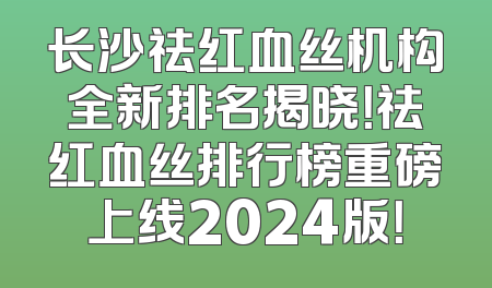 长沙祛红血丝机构全新排名揭晓！祛红血丝排行榜重磅上线2024版！