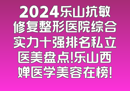 2024乐山抗敏修复整形医院综合实力十强排名私立医美盘点！乐山西婵医学美容在榜！